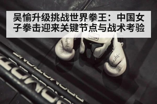 吴愉升级挑战世界拳王：中国女子拳击迎来关键节点与战术考验